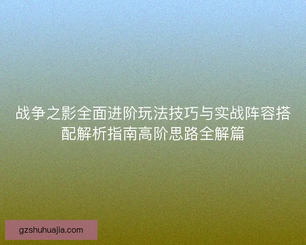 战争之影全面进阶玩法技巧与实战阵容搭配解析指南高阶思路全解篇