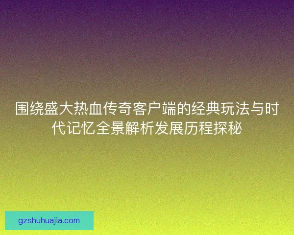 围绕盛大热血传奇客户端的经典玩法与时代记忆全景解析发展历程探秘